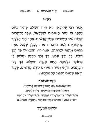 ‫שׁיר השּׁירים א‬
                           ‫ִ ַ ִ ִ‬

                            ‫רשׁ״י‬
                              ‫ַ ִ‬

‫אָמר רבּי ֲקיבא: לֹא ה ָה העוֹלם כּדאי כּיּוֹם‬
      ‫ַ‬    ‫ָי ָ ָ ְ ַ‬                      ‫ַ ַ ִ עִ ָ‬
‫שׁנִּ תּן בּוֹ שׁיר השּׁירים ליִ שׂראל, שׁכּל-הכּתבים‬
     ‫ֶָ ְִַֻ‬         ‫ְ ְ ֵָ‬       ‫ַ ִ ִ‬           ‫ִ‬         ‫ֶ ַ‬
‫קֹדשׁ וְ שׁיר השּׁירים קֹדשׁ קדשׁים. אָמר רבּי אלעזר‬
   ‫ַ ַ ִ ֶ ְ ָָ‬         ‫ֶ ָָ ִ‬            ‫ִ ַ ִ ִ‬            ‫ֶ‬
‫בּן-ע ַר ָה׃ למה הדּבר דּוֹמה? למלך שׁ ָטל סאָה‬
      ‫ְ ֶ ֶ ְ ֶנַּ ְ‬       ‫ֶ‬       ‫ְ ָ ַָָ‬             ‫ֶ ֲז ְ י‬
‫חטּים וּנְ ת ָהּ ל ַחתּוֹם, אָמר-לוֹ: הוֹצא-לי כּך וְ כך‬
 ‫ֵ ִ ְָ ְָ‬                  ‫ַ‬           ‫ָנ ְנ ְ‬               ‫ִ ִ‬
‫סֹלת, כּך וְ כך סבּין, כּך וְ כך מרסן וְ סלית לּי‬
  ‫ִָ ָ ִ‬        ‫ְָ ְָ ְֻ ָ‬          ‫ְָ ְָ ִֻ‬                 ‫ֶ‬
‫מתּוֹכהּ גְּ ֻסקא אַחת מֻפּה וּמ ֻלּה. כּך כּל-‬
    ‫ְָ ָ‬        ‫ְ עָ‬     ‫ְ נָ‬     ‫ַ‬           ‫לְ ָ‬        ‫ִ ָ‬
‫הכּתבים קֹדשׁ וְ שׁיר השּׁירים קֹדשׁ קדשׁים, שׁ ֻלּוֹ‬
    ‫ֶכּ‬       ‫ֶ ָָ ִ‬         ‫ַ ִ ִ‬     ‫ִ‬         ‫ֶ‬         ‫ְִַֻ‬
                      ‫יִ ראַת שׁמיִ ם וְ קבּוּל עֹל מל ֻתוֹ:‬
                           ‫ַ ְכ‬             ‫ִ‬       ‫ָ ַ‬        ‫ְ‬
                        ‫אשׁר לשׁלֹמֹה‬
                             ‫ֲֶ ִ ְ‬
          ‫למי שׁהשּׁלוֹם שׁלּוֹ וְ נֹהג שׁלוֹם עם-בּריּוֹתיו:‬
              ‫ִ ְ ִ ָ‬        ‫ֵ ָ‬       ‫ֶ‬   ‫ְ ִ ֶ ַָ‬
             ‫חמּה זֹרחת על-הצּדּיקים וְ על-הרשׁעים.‬
                ‫ַ ְָ ִָ‬       ‫ַַ ַ ִַַ ִ‬        ‫ַָ‬
    ‫וְ עֹשׂה שׁלוֹם בּין מלאָכים, שׁ ֶאמר: עֹשׂה שׁלוֹם בּמרֹמיו.‬
       ‫ִ ְ ָ‬      ‫ֶ ָ‬       ‫ֶ נֱּ ַ‬    ‫ֵ ְַ ִ‬        ‫ֶ ָ‬
     ‫ַלקוּט שׁמעֹנִ י מהרב שׁמעוֹן הדּרשׁן ) ֶרמנְ ָה, מאָה 31(‬
             ‫ַ ַ ְ ָ גְּ ַ י ֵ‬      ‫ֵַָ ִ ְ‬      ‫ִ ְ‬     ‫יְ‬




                              ‫-7-‬
 