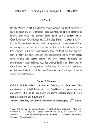 Le Cantique des Cantiques 1


                                  RACHI


Rabbi ‘Akiva3 a dit ‘Le Monde n’a jamais eu autant de valeur
que le jour où le Cantique des Cantiques a été donné à
Israël, car tous les autres Écrits sont Saints (‫ )קֹדשׁ‬et le
                                                 ֶ
Cantique des Cantiques est Saint des Saints (‫; 4’)קֹדשׁ קדשׁים‬
                                               ִ ָָ ֶ
Rabbi El’azar Ben ‘Azaria5 a dit ‘À quoi cela ressemble-t-il ? À
un roi qui a pris un séa6 de froment et qui l’a donné à un
boulanger ; il lui dit : extrais-moi tant et tant de fine farine,
tant et tant de son, tant et tant de pelure, et tu m’en feras
une miche de pain blanc en fine farine, tamisée et
supérieure’7 ; de même, tous les autres Écrits sont Saints et le
Cantique des Cantiques est Saint des Saints, car il est tout
entier empli de la crainte des Cieux et de l’acceptation du
Joug de Sa Royauté.

                          Qui est à Chlomo
Celui à Qui la Paix appartient et Qui agit en Paix avec Ses
créatures : le soleil brille sur les Tsaddikim et aussi sur les
coupables. Et Il fait la Paix entre les Anges, comme il est dit : « Il
fait la Paix dans Ses Hauteurs »8.
Yalkout Chim’oni, Rav Chim’ôn HaDarchân (Allemagne, 13ème siècle)

3                                      er                           4
 Sage de l’époque talmudique (Israël, 1 siècle de l’ère actuelle) - Michna,
                 5                                         ème
Yadayim 3, 5 -     Sage de l’époque talmudique (Israël, 2      siècle de l’ère
             6                                        7
actuelle) -    Unité de volume (environ 13 litres) -     Midrach Tan’houma,
          8
Tetsavé - Iyov [Job] 25, 2 -

                                    -8-
 