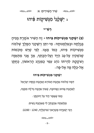 ‫שׁיר השּׁירים א‬
                          ‫ִ ַ ִ ִ‬

            ‫ִישּׁקנִ ֙י מנְּ שׁיקוֹת פּיהוּ‬
               ‫ִ֔‬   ‫ָ ֵ֨ ִ ִ ֣‬                  ‫ב‬


                           ‫רשׁ״י‬
                             ‫ַ ִ‬

‫)ב( יִ שּׁקנִ י מנְּ שׁיקוֹת פּיהוּ - ֶה השּׁיר אֹמרת בּפיה‬
 ‫ֶֶ ְ ִ ָ‬       ‫ז ַ ִ‬            ‫ִ‬        ‫ָ ֵ ִ ִ‬
‫בּגלתהּ וּבאַלמנוּתהּ: מי-יִ תּן וְ יִ שּׁקנִ י המּלך שׁלֹמֹה‬
      ‫ָ ֵ ְֶֶַ ְ‬          ‫ִ ֵ‬          ‫ְ ְ ְ ָ‬       ‫ְ ָֻ ָ‬
‫מנְּ שׁיקוֹת פּיהוּ, כּמוֹ מאָז. לפי שׁ ֵשׁ מקֹמוֹת‬
       ‫ְ‬   ‫ְ ִ ֶיּ‬             ‫ֵ‬     ‫ְ‬       ‫ִ‬          ‫ִ ִ‬
‫שׁנֹּשׁקין על- ַב ה ָד וְ על-הכּתף, אַך אנִ י מתאַ ָה‬
  ‫ְ ֲ ִ ְ וּ‬          ‫ֶ ְ ִ ַ גּ ַיּ ַ ַ ָ ֵ‬
‫וְ שֹׁקקת להיֹתוֹ נֹהג עמּי כּמּנְ הג הראשׁוֹן, כּחתן‬
  ‫ְָָ‬        ‫ֵ ִ ִ ַ ִ ָ ִָ‬                   ‫ֶֶ ִ ְ‬
                                   ‫א ל - כּ לּ ה פּ ה אל -פּ ה :‬
                                        ‫ֶ ַָ ֶ ֶ ֶ‬
                  ‫יִ שּׁקנִ י מנְּ שׁיקוֹת פּיהוּ‬
                     ‫ִ‬     ‫ָ ֵ ִ ִ‬
       ‫דּמּה שׁלֹמֹה אַהבת הבּוֹרא וְ אַהבת כּ ֶסת יִ שׂראל‬
        ‫ְ ֵָ‬    ‫ֲַ ְנֶ‬        ‫ֲַ ַ ֵ‬         ‫ִ ָ ְ‬

       ‫לאַהבת אָהוּב ַאהוּבה, שׁאין אַהבה גְ דֹלה ממ ָה,‬
         ‫ָ ִ ֶנּ‬        ‫ֲָ‬    ‫וֲ ָ ֶ ֵ‬         ‫ְ ֲַ‬

                 ‫כּמוֹ שׁאָמר דּוִ ד על יְ הוֹ ָתן:‬
                   ‫נָ‬        ‫ֶ ַ ָ ַ‬        ‫ְ‬

             ‫נִ פלאַתה אַהבתך לי מאַהבת ָשׁים.‬
                ‫ֲָ ְ ָ ִ ֵ ֲַ נִ‬   ‫ְְ ָ‬

         ‫רבּי יְ שׁע ָהוּ מטראנִ י )איטל ָה, 0421 - 0821(‬
                        ‫ִ ַ ְי‬       ‫ַ ִ ַ ְי ַ ְ ָ‬



                             ‫-9-‬
 