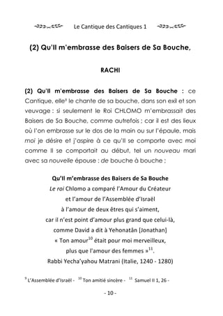 Le Cantique des Cantiques 1


    (2) Qu’Il m’embrasse des Baisers de Sa Bouche,


                                          RACHI


(2) Qu’Il m’embrasse des Baisers de Sa Bouche : ce
Cantique, elle9 le chante de sa bouche, dans son exil et son
veuvage : si seulement le Roi CHLOMO m’embrassait des
Baisers de Sa Bouche, comme autrefois ; car il est des lieux
où l’on embrasse sur le dos de la main ou sur l’épaule, mais
moi je désire et j’aspire à ce qu’Il se comporte avec moi
comme Il se comportait au début, tel un nouveau mari
avec sa nouvelle épouse : de bouche à bouche ;


               Qu’Il m’embrasse des Baisers de Sa Bouche
              Le roi Chlomo a comparé l’Amour du Créateur
                     et l’amour de l’Assemblée d’Israël
                   à l’amour de deux êtres qui s’aiment,
            car il n’est point d’amour plus grand que celui-là,
                comme David a dit à Yehonatân [Jonathan]
                « Ton amour10 était pour moi merveilleux,
                     plus que l'amour des femmes »11.
             Rabbi Yecha’yahou Matrani (Italie, 1240 - 1280)

9                            10                          11
    L’Assemblée d’Israël -        Ton amitié sincère -        Samuel II 1, 26 -

                                            - 10 -
 