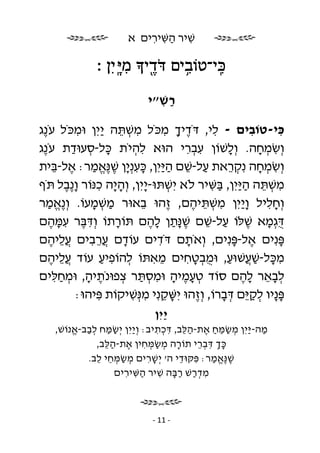 ‫שׁיר השּׁירים א‬
                           ‫ִ ַ ִ ִ‬

               ‫ִֽכּי־טוֹבים דּ ֹ ֶד י מיָּ ֽ יִ ן ׃‬
                           ‫֖ ִ‬         ‫ִ֥‬

                             ‫רשׁ״י‬
                               ‫ַ ִ‬

‫כּי-טוֹבים - לי, דֹּדיך מכֹּל משׁתּה ַיִ ן וּמכֹּל עֹ ֶג‬
 ‫נ‬         ‫ִ‬      ‫ִ ְ ֵ י‬           ‫ֶ ָ ִ‬       ‫ִ‬        ‫ִ‬       ‫ִ‬
‫וְ שׂמחה. וְ לשׁוֹן עברי הוּא להיֹת כּל-סעוּדת עֹ ֶג‬
 ‫נ‬       ‫ָ ְ ַ‬            ‫ִ ְ‬           ‫ְִִ‬         ‫ָ‬      ‫ִ ְ ָ‬
‫וְ שׂמחה נִ קראת על-שׁם ה ַיִ ן, כּענְ ָן שׁ ֶאמר: אל-בּית‬
     ‫ַ ֵ ַ יּ ָ ִ י ֶ נֱּ ַ ֶ ֵ‬                       ‫ְֵ‬     ‫ִ ְ ָ‬
‫משׁתּה ה ַיִ ן, בּשּׁיר לֹא יִ שׁתּוּ- ָיִ ן, וְ ה ָה כנּוֹר ו ֶבל תֹּף‬
       ‫ָנ ֶ‬     ‫ָי ִ‬          ‫ְ י‬              ‫ִ ְ ֵ ַיּ ַ ִ‬
‫וְ חליל ו ַיִ ן משׁתּיהם, ֶהוּ באוּר משׁמעוֹ. וְ ֶאמר‬
   ‫נֱ ַ‬       ‫ַ ְ ָ‬         ‫ֵ‬        ‫ז‬    ‫ָי ִ ְ ֵ ֶ‬          ‫ִָ‬
‫ֻגְ מא שׁלּוֹ על-שׁם שׁ ָתן להם תּוֹרתוֹ וְ דּבּר עמּהם‬
    ‫ִֶ ִֶָ‬           ‫ָ‬         ‫דּ ָ ֶ ַ ֵ ֶנַּ ָ ֶ‬
‫פּנִ ים אל-פּנִ ים, וְ אֹתם דֹּדים עוֹדם ֲרבים ֲליהם‬
    ‫עֵ ֶ‬     ‫ָ עֵ ִ‬               ‫ִ‬     ‫ָ‬             ‫ֶ ָ‬        ‫ָ‬
‫מכּל-שׁ ֲשׁוּע, וּמבטחים מאתּוֹ להוֹפיע עוֹד ֲליהם‬
    ‫עֵ ֶ‬          ‫ְ ִ ַ‬         ‫ֵ ִ‬     ‫ִ ָ ַע ַ ֻ ְ ָ ִ‬
‫לבאר להם סוֹד טעמיה וּמסתּר צפוּנֹתיה, וּמחלּים‬
     ‫ֶ ָ ְ ִַ‬          ‫ְֶָ ָ ִ ְ ַ ְ‬                   ‫ְֵָ ֶָ‬
          ‫פּ ָיו לק ֵם דּברוֹ, וְ ֶהוּ יִ שּׁקנִ י מנְּ שׁיקוֹת פּיהוּ:‬
                ‫ִ‬        ‫ֵָ ִ ִ‬            ‫ז‬      ‫ָנ ְ ַ יּ ְ ָ‬
                               ‫ַיִ ן‬
                                   ‫י‬
    ‫מה- ַיִ ן מ שׂמּח את-הלּב, דּכתיב: וְ ַיִ ן יְ שׂמּח לבב-אנוֹשׁ,‬
        ‫י ַ ַ ְַ ֱ‬                 ‫ַ יּ ְ ַ ֵַ ֶ ֵַ ִ ְ ִ‬
             ‫כּך דּברי תוֹרה משׂמּחין את-הלּ ב,‬
                ‫ָ ְ ַ ְ ִ ֶ ֵַ‬               ‫ְָ ִ ְֵ‬
           ‫שׁ ֶאמר: פּקּוּדי ה' יְ שׁרים מ שׂמּחי ל ב.‬
              ‫ְ ַ ְ ֵ ֵ‬        ‫ָ ִ‬       ‫ִ ֵ‬     ‫ֶ נֱּ ַ‬
                  ‫מד רשׁ רבּה שׁיר ה שּׁירים‬
                     ‫ַ ִ ִ‬          ‫ִ ְַ ַָ ִ‬



                              ‫- 11 -‬
 