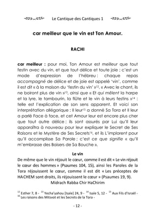 Le Cantique des Cantiques 1


            car meilleur que le vin est Ton Amour.


                                    RACHI


car meilleur : pour moi, Ton Amour est meilleur que tout
festin avec du vin, et que tout délice et toute joie ; c’est un
mode         d’expression   de     l’hébreu :      chaque    repas
accompagné de délice et de joie est appelé ‘vin’, comme
il est dit « à la maison du ‘festin du vin’ »12, « Avec le chant, ils
ne boiront plus de vin »13, ainsi que « Et qui mêlent la harpe
et la lyre, le tambourin, la flûte et le vin à leurs festins »14 :
telle est l’explication de son sens apparent. Et voici son
interprétation allégorique : Il leur15 a donné Sa Tora et Il leur
a parlé Face à face, et cet Amour leur est encore plus cher
que tout autre délice ; ils sont assurés par Lui qu’Il leur
apparaîtra à nouveau pour leur expliquer le Secret de Ses
Raisons et le Mystère de Ses Secrets16, et ils L’implorent pour
qu’Il accomplisse Sa Parole ; c’est ce que signifie « qu’Il
m’embrasse des Baisers de Sa Bouche ».

                              Le vin
De même que le vin réjouit le cœur, comme il est dit « Le vin réjouit
le cœur des hommes » (Psaumes 104, 15), ainsi les Paroles de la
Tora réjouissent le cœur, comme il est dit « Les préceptes de
HA.CHEM sont droits, ils réjouissent le cœur » (Psaumes 19, 9).
                  Midrach Rabba Chir HaChirim
12               13                            14              15
     Esther 7, 8 - Yecha’yahou [Isaïe] 24, 9 - Isaïe 5, 12 -        Aux Fils d’Israël -
16
     Les raisons des Mitsvot et les Secrets de la Tora -

                                      - 12 -
 