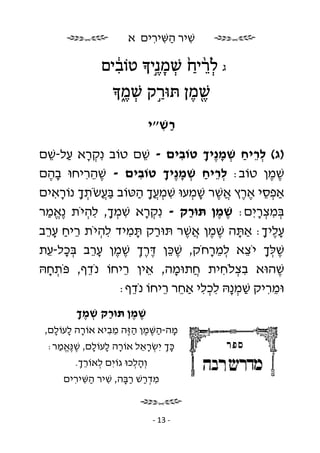 ‫שׁיר השּׁירים א‬
                           ‫ִ ַ ִ ִ‬

               ‫ג ל ֵ֨רי ַ ֙ שׁמ ֶנ֣י טוֹבים‬
                 ‫ִ֔‬       ‫ְ ָ‬         ‫ְ‬
                     ‫שׁ מן תּוּרק שׁ ֶמ‬
                     ‫ַ֣ ְ ֑‬     ‫ֶ֖ ֶ‬
                                ‫רשׁ״י‬
                                  ‫ַ ִ‬

‫)ג( לריח שׁמ ֶיך טוֹבים - שׁם טוֹב נִ קרא על-שׁם‬
   ‫ְָ ַ ֵ‬                 ‫ֵ‬      ‫ִ‬     ‫ְ ֵ ַ ְ ָנ ָ‬
‫שׁמן טוֹב: לריח שׁמ ֶיך טוֹבים - שׁהריחוּ בהם‬
  ‫ֶָ‬      ‫ִֵֶ‬           ‫ִ‬     ‫ְ ֵ ַ ְ ָנ ָ‬            ‫ֶֶ‬
‫אַפסי ארץ אשׁר שׁמעוּ שׁמ ֲך הטּוֹב בּעשֹׂתך נוֹראים‬
    ‫ֲַ ְ ָ ָ ִ‬         ‫ִ ְ עָ ַ‬     ‫ְֵ ֶֶ ֲֶ ָ ְ‬
‫בּמצריִ ם: שׁמן תּוּרק - נִ קרא שׁמך, להיֹת ֶאמר‬
 ‫נֱ ַ‬     ‫ְָ ִ ְָ ִ ְ‬              ‫ַ‬      ‫ֶ ֶ‬    ‫ְ ִ ְָ‬
‫עליך: אַתּה שׁמן אשׁר תּוּרק תּמיד להיֹת ריח ערב‬
 ‫ֵ ַ ֵָ‬      ‫ִ ְ‬    ‫ַ ָ ִ‬          ‫ָ ֶֶ ֲֶ‬          ‫ֶָ ָ‬
‫שׁלּך יֹצא למרחֹק, שׁכּן דּרך שׁמן ערב בּכל-עת‬
  ‫ֶ ֵ ְֶֶ ֶ ֶ ֵָ ְָ ֵ‬                    ‫ְֶָ ֵ ְֵָ‬
‫שׁהוּא בצלֹחית חתוּמה, אין ריחוֹ נֹדף, פֹּתחהּ‬
  ‫ְ ָ‬      ‫ֵ‬      ‫ֵ‬         ‫ֵ‬   ‫ֲ ָ‬        ‫ִ ְ ִ‬        ‫ֶ‬
                 ‫וּמריק שׁמ ָהּ לכלי אַחר ריחוֹ נֹדף:‬
                     ‫ֵ‬        ‫ַ ְנ ִ ְ ִ ֵ ֵ‬         ‫ִֵ‬
        ‫שׁמן תּוּרק שׁמך‬
        ‫ַ ְ ֶָ‬    ‫ֶ ֶ‬
 ‫מה-השּׁמן ה ֶה מביא אוֹרה לעוֹלם,‬
   ‫ָ ָ ָ‬       ‫ָ ַ ֶ ֶ ַזּ ֵ ִ‬
  ‫כּך יִ שׂראל אוֹרה לעוֹלם, שׁ ֶאמר:‬
    ‫ָ ָ ָ ֶ נֱּ ַ‬       ‫ְָ ְ ֵָ‬
        ‫וְ הלכוּ גוֹיִ ם לאוֹרך.‬
         ‫ְ ְֵ‬           ‫ְָ‬
     ‫מדרשׁ רבּה, שׁיר השּׁירים‬
       ‫ִ ְַ ַָ ִ ַ ִ ִ‬


                                ‫- 31 -‬
 