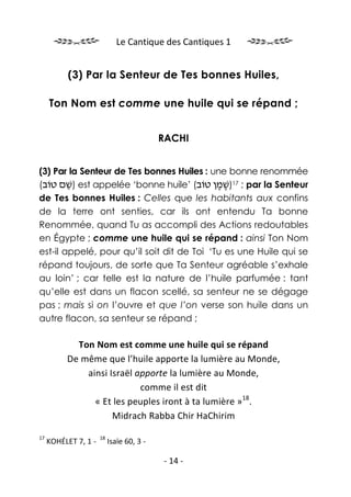 Le Cantique des Cantiques 1


           (3) Par la Senteur de Tes bonnes Huiles,

     Ton Nom est comme une huile qui se répand ;


                                           RACHI


(3) Par la Senteur de Tes bonnes Huiles : une bonne renommée
(‫ )שׁם טוֹב‬est appelée ‘bonne huile’ (‫ ; 71)שׁמן טוֹב‬par la Senteur
        ֵ                                   ֶֶ
de Tes bonnes Huiles : Celles que les habitants aux confins
de la terre ont senties, car ils ont entendu Ta bonne
Renommée, quand Tu as accompli des Actions redoutables
en Égypte ; comme une huile qui se répand : ainsi Ton Nom
est-il appelé, pour qu’il soit dit de Toi ‘Tu es une Huile qui se
répand toujours, de sorte que Ta Senteur agréable s’exhale
au loin’ ; car telle est la nature de l’huile parfumée : tant
qu’elle est dans un flacon scellé, sa senteur ne se dégage
pas ; mais si on l’ouvre et que l’on verse son huile dans un
autre flacon, sa senteur se répand ;

            Ton Nom est comme une huile qui se répand
          De même que l’huile apporte la lumière au Monde,
              ainsi Israël apporte la lumière au Monde,
                            comme il est dit
                « Et les peuples iront à ta lumière »18.
                     Midrach Rabba Chir HaChirim

17                    18
     KOHÉLET 7, 1 -        Isaïe 60, 3 -

                                           - 14 -
 