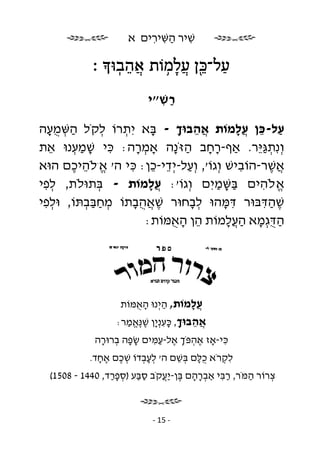 ‫שׁיר השּׁירים א‬
                           ‫ִ ַ ִ ִ‬

            ‫ַ ל־כּן ֲ למוֹת אהבוּ ׃‬
               ‫ֲ ֵ ֽ‬ ‫ֵ֖ ָ ֥‬
                            ‫רשׁ״י‬
                              ‫ַ ִ‬

‫על-כּן ֲלמוֹת אהבוּך - בּא יִ תרוֹ לקֹל השּׁמעה‬
  ‫ַ ְ ָֻ‬      ‫ְ‬ ‫ְ‬      ‫ָ‬    ‫ֲֵ ָ‬              ‫ַ ֵ עָ‬
‫וְ נִ תגּ ֵר. אַף-רחב הזֹּ ָה אָמרה: כּי שׁמענוּ את‬
  ‫ֵ‬     ‫ִ ָ ְַ‬     ‫ְ ָ‬     ‫ָָ ַ נ‬                ‫ְ ַיּ‬
‫אשׁר-הוֹבישׁ וְ גוֹ', וְ על-יְ די-כן: כּי ה' א.לֹהיכם הוּא‬
       ‫ֱ ֵ ֶ‬      ‫ַ ֵ ֵ ִ‬                      ‫ִ‬    ‫ֲֶ‬
‫א לֹהים בּשּׁמיִ ם וְ גוֹ': ֲלמוֹת - בּתוּלֹת, לפי‬
 ‫ְִ‬         ‫ְ‬          ‫עָ‬              ‫ַָ ַ‬       ‫ֱ ִ‬ ‫.‬




‫שׁהדּבּוּר דּמּהוּ לבחוּר שׁאהבתוֹ מחבּבתּוֹ, וּלפי‬
 ‫ְִ‬       ‫ְ ְַַ‬    ‫ֶ ֲָֻ‬       ‫ְָ‬          ‫ִָ‬      ‫ִֶַ‬
                     ‫ה ֻגְ מא ה ֲלמוֹת הן האמּוֹת:‬
                           ‫ֵ ָֻ‬            ‫ַ דּ ָ ַעָ‬




                     ‫ֲלמוֹת, היְ נוּ האמּוֹת‬
                        ‫ָֻ‬      ‫ַ‬     ‫עָ‬
                     ‫אהבוּך, כּענְ ָן שׁ ֶאמר:‬
                       ‫ֲ ֵ ָ ָ ִ י ֶ נֱּ ַ‬
            ‫כּי-אָז אהפֹּך אל-עמּים שׂפה ברוּרה‬
             ‫ָָ ְ ָ‬     ‫ֶ ְ ְ ֶ ִַ‬      ‫ִ‬
           ‫א ח ד.‬
              ‫ֶָ‬    ‫לקרֹא ֻלּם בּשׁם ה׳ לעבדוֹ שׁכם‬
                     ‫ְ ֶ‬  ‫ְְָ‬     ‫כָ ְ ֵ‬    ‫ִ ְ‬
  ‫צרוֹר המֹּר, רבּי אַברהם בּן-יעקֹב סבּע )ספרד, 0441 - 8051(‬
                 ‫ַַ ְ ַָ‬     ‫ְ ָ ָ ֶ ֲַ‬   ‫ִַ‬     ‫ַ‬    ‫ְ‬



                             ‫- 51 -‬
 