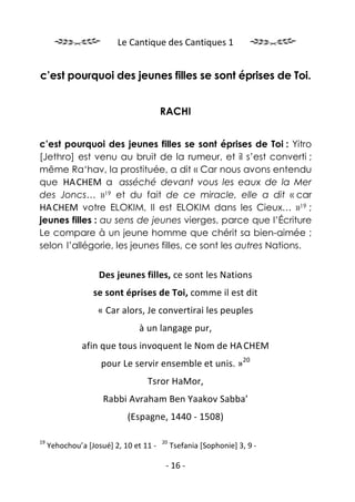 Le Cantique des Cantiques 1


c’est pourquoi des jeunes filles se sont éprises de Toi.


                                        RACHI


c’est pourquoi des jeunes filles se sont éprises de Toi : Yitro
[Jethro] est venu au bruit de la rumeur, et il s’est converti ;
même Ra‘hav, la prostituée, a dit « Car nous avons entendu
que HA.CHEM a asséché devant vous les eaux de la Mer
des Joncs… »19 et du fait de ce miracle, elle a dit « car
HA.CHEM votre ELOKIM, Il est ELOKIM dans les Cieux… »19 ;
jeunes filles : au sens de jeunes vierges, parce que l’Écriture
Le compare à un jeune homme que chérit sa bien-aimée ;
selon l’allégorie, les jeunes filles, ce sont les autres Nations.


                    Des jeunes filles, ce sont les Nations
                  se sont éprises de Toi, comme il est dit
                   « Car alors, Je convertirai les peuples
                                à un langage pur,
               afin que tous invoquent le Nom de HA.CHEM
                    pour Le servir ensemble et unis. »20
                                  Tsror HaMor,
                     Rabbi Avraham Ben Yaakov Sabba’
                            (Espagne, 1440 - 1508)

19                                      20
     Yehochou’a [Josué] 2, 10 et 11 -        Tsefania [Sophonie] 3, 9 -

                                         - 16 -
 