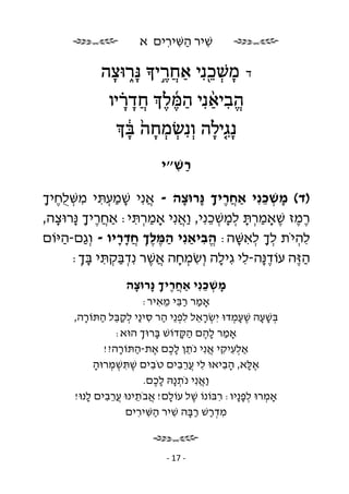 ‫שׁיר השּׁירים א‬
                         ‫ִ ַ ִ ִ‬

            ‫משׁ ֵכ נִ י אח ֶר י נָּ ֑רוּצה‬
             ‫ָ‬         ‫ָ ְ ֖ ַ ֲ ֣‬             ‫ד‬

              ‫הביאנִ י המּ ל ח ָד ָ֗ר יו‬
                         ‫ֱ ִ ַ֨ ַ ֜ ֶ ֶ ֲ‬
                  ‫ְ ְ ָ ֙ ָ֔‬
                  ‫נָ ִג֤ילה וְ נִ שׂמחה בּ‬
                                ‫ָ‬
                          ‫רשׁ״י‬
                            ‫ַ ִ‬

‫)ד( משׁכנִ י אַחריך ָרוּצה - אנִ י שׁמעתּי משּׁ ֻחיך‬
 ‫ֲ ָ ַ ְ ִ ִ ְ לֶ ָ‬        ‫ֲֶ ָ נּ ָ‬         ‫ָ ְ ֵ‬
‫רמז שׁאָמרתּ למשׁכנִ י, ַאנִ י אָמרתּי: אַחריך ָרוּצה,‬
   ‫ֲֶ ָ נּ ָ‬        ‫ְַ ִ‬   ‫ֶ ֶ ֶ ַ ְ ָ ְ ָ ְ ֵ וֲ‬
‫להיֹת לך לאשּׁה: הביאַנִ י המּלך חדריו - וְ ַם-היּוֹם‬
    ‫ג ַ‬         ‫ַ ְֶֶ ֲָָ‬      ‫ֱִ‬     ‫ְָ ְ ִ ָ‬    ‫ִ ְ‬
      ‫ה ֶה עוֹד ָה-לי גִ ילה וְ שׂמחה אשׁר נִ דבּקתּי בּך:‬
        ‫ֶנּ ִ ָ ִ ְ ָ ֲ ֶ ְ ַ ְ ִ ָ ְ‬              ‫ַזּ‬
                  ‫משׁכנִ י אַחריך ָרוּצה‬
                   ‫ֲֶ ָ נּ ָ‬       ‫ָ ְ ֵ‬
                       ‫אָמר רבּי מאיר:‬
                            ‫ַ ִַ ֵ ִ‬
      ‫בּשׁעה שׁעמדוּ יִ שׂראל לפ ֵי הר סי ַי לקבּל התּוֹרה,‬
         ‫ְ ָ ֵ ִ ְנ ַ ִ נ ְ ַ ֵ ַ ָ‬            ‫ְ ָָ ְֶָ‬
                ‫אָמר להם הקּדוֹשׁ בּרוּך הוּא:‬
                      ‫ָ ְ‬        ‫ַ ֶָ ַָ‬
             ‫אַלעיקי אנִ י נֹתן לכם את-התּוֹרה?!‬
                 ‫ֵ ֶָ ֶ ַ ָ‬               ‫ְִ ִ ֲ‬
           ‫אלּא, הביאוּ לי ֲרבים טֹבים שׁתּשׁמרוּה‬
           ‫ֶ ִ ְ ְ ָ‬     ‫ִ‬      ‫ִ עֵ ִ‬       ‫ֶָ ִָ‬
                       ‫ַאנִ י נֹת ָהּ לכם.‬
                           ‫ְנ ֶָ‬       ‫וֲ‬
      ‫אָמרוּ לפ ָיו: רבּוֹנוֹ שׁל עוֹלם! אבֹתינוּ ֲרבים לנוּ!‬
          ‫ָ ֲ ֵ עֵ ִ ָ‬              ‫ֶ‬       ‫ְ ְ ָנ ִ‬
                  ‫מדרשׁ רבּה שׁיר השּׁירים‬
                     ‫ִ ְַ ַָ ִ ַ ִ ִ‬


                            ‫- 71 -‬
 