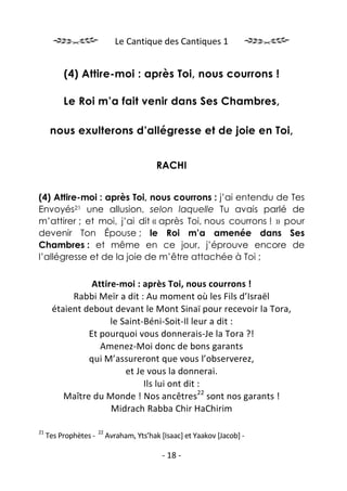Le Cantique des Cantiques 1


          (4) Attire-moi : après Toi, nous courrons !

          Le Roi m’a fait venir dans Ses Chambres,

      nous exulterons d’allégresse et de joie en Toi,


                                            RACHI


(4) Attire-moi : après Toi, nous courrons : j’ai entendu de Tes
Envoyés21 une allusion, selon laquelle Tu avais parlé de
m’attirer ; et moi, j’ai dit « après Toi, nous courrons ! » pour
devenir Ton Épouse ; le Roi m’a amenée dans Ses
Chambres : et même en ce jour, j’éprouve encore de
l’allégresse et de la joie de m’être attachée à Toi ;

                Attire-moi : après Toi, nous courrons !
           Rabbi Meïr a dit : Au moment où les Fils d’Israël
      étaient debout devant le Mont Sinaï pour recevoir la Tora,
                     le Saint-Béni-Soit-Il leur a dit :
               Et pourquoi vous donnerais-Je la Tora ?!
                  Amenez-Moi donc de bons garants
               qui M’assureront que vous l’observerez,
                         et Je vous la donnerai.
                              Ils lui ont dit :
         Maître du Monde ! Nos ancêtres22 sont nos garants !
                     Midrach Rabba Chir HaChirim

21                     22
     Tes Prophètes -        Avraham, Yts’hak [Isaac] et Yaakov [Jacob] -

                                              - 18 -
 