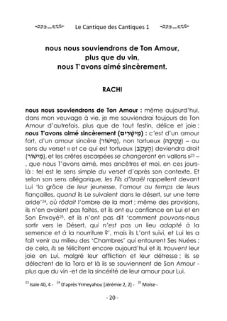Le Cantique des Cantiques 1


             nous nous souviendrons de Ton Amour,
                        plus que du vin,
                nous T’avons aimé sincèrement.


                                             RACHI


nous nous souviendrons de Ton Amour : même aujourd’hui,
dans mon veuvage à vie, je me souviendrai toujours de Ton
Amour d’autrefois, plus que de tout festin, délice et joie ;
nous T’avons aimé sincèrement (‫ : )מישׁרים‬c’est d’un amour
                                         ִ ָ ֵ
fort, d’un amour sincère (‫ ,)מישׁוֹר‬non tortueux (‫ – ) ֲקיבה‬au
                                    ִ                   ָ ִ‫ע‬
sens du verset « et ce qui est tortueux (‫ )העקֹב‬deviendra droit
                                               ֶָ
(‫ ,)מישׁוֹר‬et les crêtes escarpées se changeront en vallons »23 –
       ִ
, que nous T’avons aimé, mes ancêtres et moi, en ces jours-
là : tel est le sens simple du verset d’après son contexte. Et
selon son sens allégorique, les Fils d’Israël rappellent devant
Lui ‘la grâce de leur jeunesse, l’amour au temps de leurs
fiançailles, quand ils Le suivaient dans le désert, sur une terre
aride’24, où rôdait l’ombre de la mort ; même des provisions,
ils n’en avaient pas faites, et ils ont eu confiance en Lui et en
Son Envoyé25, et ils n’ont pas dit ‘comment pouvons-nous
sortir vers le Désert, qui n’est pas un lieu adapté à la
semence et à la nourriture ?’, mais ils L’ont suivi, et Lui les a
fait venir au milieu des ‘Chambres’ qui entourent Ses Nuées ;
de cela, ils se félicitent encore aujourd’hui et ils trouvent leur
joie en Lui, malgré leur affliction et leur détresse ; ils se
délectent de la Tora et là ils se souviennent de Son Amour -
plus que du vin -et de la sincérité de leur amour pour Lui.
23                   24                                        25
     Isaïe 40, 4 -        D’après Yrmeyahou [Jérémie 2, 2] -        Moïse -

                                              - 20 -
 