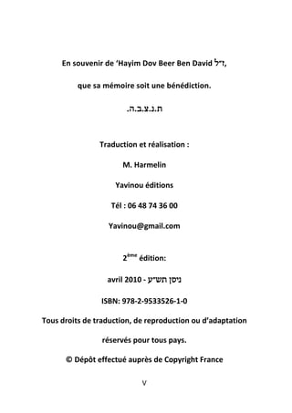 En souvenir de ‘Hayim Dov Beer Ben David ‫,ז״ל‬

          que sa mémoire soit une bénédiction.

                        . ‫ת . נ . צ .ב . ה‬


                Traduction et réalisation :

                      M. Harmelin

                    Yavinou éditions

                   Tél : 06 48 74 36 00

                  Yavinou@gmail.com


                      2ème édition:

                  avril 2010 - ‫ניסן תש״ע‬

                ISBN: 978-2-9533526-1-0

Tous droits de traduction, de reproduction ou d’adaptation

                 réservés pour tous pays.

      © Dépôt effectué auprès de Copyright France

                               V
 