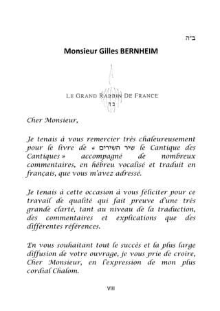 ‫ב״ה‬

           Monsieur Gilles BERNHEIM




Cher Monsieur,


Je tenais à vous remercier très chaleureusement
pour le livre de « ‫ שיר השירים‬le Cantique des
Cantiques »     accompagné      de    nombreux
commentaires, en hébreu vocalisé et traduit en
français, que vous m’avez adressé.


Je tenais à cette occasion à vous féliciter pour ce
travail de qualité qui fait preuve d’une très
grande clarté, tant au niveau de la traduction,
des commentaires et explications que des
différentes références.

En vous souhaitant tout le succès et la plus large
diffusion de votre ouvrage, je vous prie de croire,
Cher Monsieur, en l’expression de mon plus
cordial Chalom.

                        VIII
 