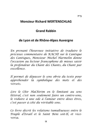 ‫ב״ה‬

       Monsieur Richard WERTENSCHLAG

                  Grand Rabbin

      de Lyon et de Rhône-Alpes Auvergne

En prenant l’heureuse initiative de traduire le
précieux commentaire de RACHI sur le Cantique
des Cantiques, Monsieur Michel Harmelin donne
l’occasion au lecteur francophone de mieux saisir
la profondeur du Chant des Chants, du Chant par
excellence.


Il permet de dépasser le sens obvie du texte pour
appréhender la symbolique des mots et des
versets.


Lire le Chir HaChirim en le limitant au sens
littéral, c’est non seulement faire un contre-sens,
le réduire à une ode à l’amour entre deux êtres,
c’est passer à côté du véritable sens.


Ce livre décrit les relations tumultueuses entre le
Peuple d’Israël et le Saint Béni soit-Il, et vice-
versa.
                        IX
 