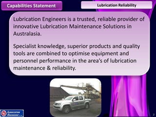 22
Capabilities Statement Lubrication Reliability
Lubrication Engineers is a trusted, reliable provider of
innovative Lubrication Maintenance Solutions in
Australasia.
Specialist knowledge, superior products and quality
tools are combined to optimise equipment and
personnel performance in the area’s of lubrication
maintenance & reliability.
 