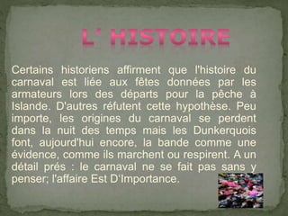 Certains historiens affirment que l'histoire du
carnaval est liée aux fêtes données par les
armateurs lors des départs pour la pêche à
Islande. D'autres réfutent cette hypothèse. Peu
importe, les origines du carnaval se perdent
dans la nuit des temps mais les Dunkerquois
font, aujourd'hui encore, la bande comme une
évidence, comme ils marchent ou respirent. A un
détail prés : le carnaval ne se fait pas sans y
penser; l'affaire Est D‘Importance.
 