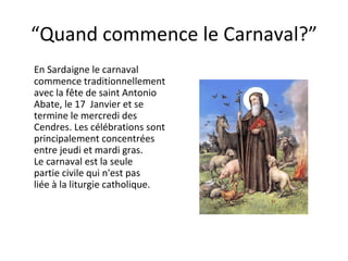“ Quand commence le Carnaval?” En Sardaigne le carnaval commence traditionnellement  avec la fête de saint Antonio Abate, le 17  Janvier et se termine le mercredi des Cendres. Les célébrations sont principalement concentrées entre jeudi et mardi gras.  Le carnaval est la seule partie civile qui n'est pas liée à la liturgie catholique. 