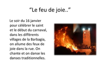 “ Le feu de joie..” Le soir du 16 janvier  pour célébrer le saint  et le début du carnaval,  dans les différents villages de la Barbagia,  on allume des feux de joie dans la rue. On chante et on danse les danses traditionnelles. 