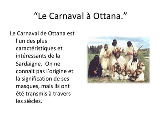 “ Le Carnaval à Ottana.” Le Carnaval de Ottana est l'un des plus caractéristiques et intéressants de la Sardaigne.  On ne connait pas l’origine et la signification de ses masques, mais ils ont été transmis à travers les siècles. 