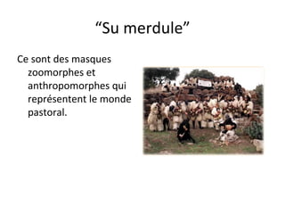 “ Su merdule” Ce sont des masques zoomorphes et anthropomorphes qui représentent le monde pastoral. 