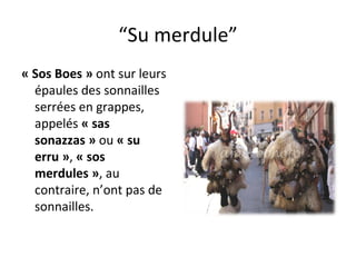 “ Su merdule” « Sos Boes »  ont sur leurs épaules des sonnailles serrées en grappes, appelés  « sas sonazzas »  ou  « su erru » ,  « sos merdules » , au contraire, n’ont pas de sonnailles. 