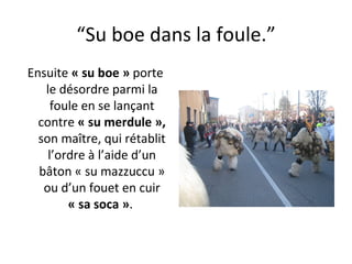 “ Su boe dans la foule.” Ensuite  « su boe »  porte le désordre parmi la foule en se lançant contre  « su merdule »,  son ma î tre, qui rétablit l’ordre à l’aide d’un bâton « su mazzuccu » ou d’un fouet en cuir  « sa soca » .  