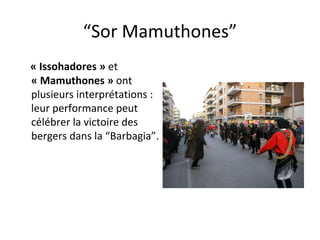 “ Sor Mamuthones” « Issohadores »  et  « Mamuthones »  ont   plusieurs interprétations  :  leur performance peut   célébrer la  victoire des    bergers dans la “Barbagia”.  