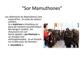 “ Sor Mamuthones” Les vêtements du Mamuthone sont aujourd'hui : la veste de velours sombre, la  « mastruca »  (manteau en peau de mouton caractéristique des bergers sardes) , les chaussures en cuir tanné appelé «  sos hòsinzos » ; un masque noir anthropomorphe,  et un foulard sur la t ête  pour les femmes : «  mucadore » .  