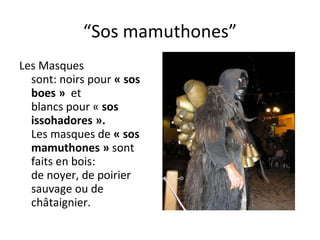 “ Sos mamuthones” Les  Masques  sont: noirs pour  « sos boes »   et  blancs pour «  sos issohadores ».  Les masques de  « sos mamuthones »  sont faits en bois: de noyer, de poirier sauvage ou de châtaignier. 