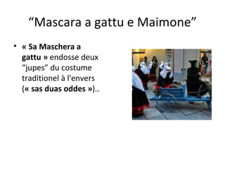 “ Mascara a gattu e Maimone” « Sa Maschera a gattu »  endosse deux “jupes” du costume traditionel à l'envers ( « sas duas oddes » ).. 