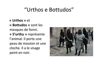 “ Urthos e Bottudos” « Urthos »  et  « Bottudos »  sont les masques de fonni.  « S’urthu »  représente l’animal. Il porte une peau de mouton et une cloche. Il a le visage peint en noir. 