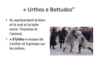 « Urthos e Bottudos” Ils représentent le bien et le mal et la lutte entre  l'homme et l'animal.  « S’Urthu »  essaye de s'enfuir et il grimpe sur les arbres. 