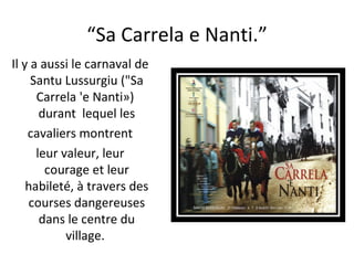 “ Sa Carrela e Nanti.” Il y a aussi le carnaval de Santu Lussurgiu ("Sa Carrela 'e Nanti»)  durant  lequel les cavaliers montrent  leur valeur, leur courage et leur habileté, à travers des courses dangereuses dans le centre du village.  