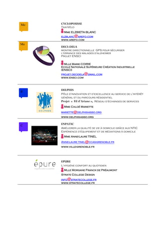 Mo   CYCLOPOUSSE
     Taxi-Vélo
       Mme ELZBIETA BLANC
                 @
     elzblanc arefo.com
     www.arefo.com
Mo
     DECI-DELA
     montre directionnelle GPS pour sécuriser
     l'errance des malades d'alzheimer
     Projet ENSCI

       Mlle Marie COIRIE
     Ecole Nationale Supérieure Création Industrielle
     (ENSCI)
     projet.decidela   @gmail.com
     www.ensci.com



     DELPHIS
R
     Pôle d'innovation et d'excellence au service de l'intérêt
     général et du parcours résidentiel
     Projet « Fil d'Ariane », Réseau d’échanges de services
       Mme Chloé Mariette

     mariette   @delphis-asso.org
     www.delphis-asso.org

     ENPATIC
C
     Améliorer la qualité de vie à domicile grâce aux NTIC
     Expérience d'équipement et de médiations à domicile
       Mme Anne-Laure TINEL

     Anne-laure.tinel  @ccas-grenoble.fr
     www.ville-grenoble.fr




     EPURE
     L’hygiène confort au quotidien
       Mlle Morgane Franck de Préaumont
     Strate College Design
         @
     info stratecollege.fr
     www.stratecollege.fr
 