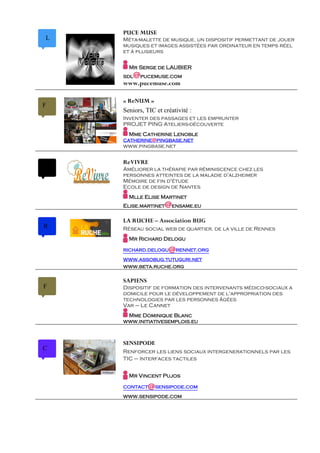 PUCE MUSE
L   Méta-malette de musique, un dispositif permettant de jouer
    musiques et images assistées par ordinateur en temps réel
    et à plusieurs

      Mr Serge de LAUBIER
    sdl   @pucemuse.com
    www.pucemuse.com

    « ReNUM »
F
    Seniors, TIC et créativité :
    Inventer des passages et les emprunter
    PROJET PING Ateliers-découverte
      Mme Catherine Lenoble
    catherine@pingbase.net
    www.pingbase.net


    ReVIVRE
    Améliorer la thérapie par réminiscence chez les
    personnes atteintes de la maladie d'alzheimer
    Mémoire de fin d'étude
    Ecole de design de Nantes
      Mlle Elise Martinet
    Elise.martinet   @ensame.eu
    LA RUCHE – Association BUG
R   Réseau social web de quartier, de la ville de Rennes
      Mr Richard Delogu

    richard.delogu    @rennet.org
    www.assobug.tutuguri.net
    www.beta.ruche.org

    SAPIENS
F   Dispositif de formation des intervenants médico-sociaux a
    domicile pour le développement de l'appropriation des
    technologies par les personnes âgées
    Var – Le Cannet
     Mme Dominique Blanc
    www.initiativesemplois.eu



    SENSIPODE
C   Renforcer les liens sociaux intergenerationnels par les
    TIC – Interfaces tactiles


      Mr Vincent Pujos

    contact   @sensipode.com
    www.sensipode.com
 