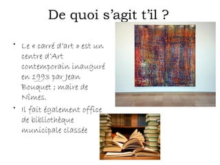 De quoi s’agit t’il ?
• Le « carré d’art » est un
centre d’Art
contemporain inauguré
en 1993 par Jean
Bouquet ; maire de
Nîmes.
• Il fait également office
de bibliothèque
municipale classée
 