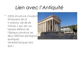 Lien avec l’Antiquité
• Cette structure s’inspire
fortement de la
« maison carrée de
Nîmes » qui est un
temple datant de
l’époque romaine ces
deux édifices partagent
quelques
caractéristiques tels
que ;
 