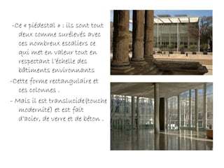 -Ce « piédestal » : ils sont tout
deux comme surélevés avec
ces nombreux escaliers ce
qui met en valeur tout en
respectant l’échelle des
bâtiments environnants
-Cette forme rectangulaire et
ces colonnes .
- Mais il est translucide(touche
modernité) et est fait
d’acier, de verre et de béton .
 
