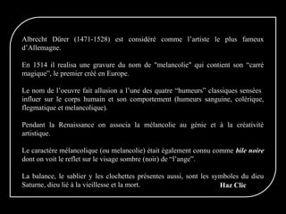 Albrecht Dürer (1471-1528) est considéré comme l’artiste le plus fameux
d’Allemagne.
En 1514 il realisa une gravure du nom de "melancolie" qui contient son “carré
magique”, le premier créé en Europe.
Le nom de l’oeuvre fait allusion a l’une des quatre “humeurs” classiques sensées
influer sur le corps humain et son comportement (humeurs sanguine, colérique,
flegmatique et melancolique).
Pendant la Renaissance on associa la mélancolie au génie et à la créativité
artistique.
Le caractère mélancolique (ou melancolie) était également connu comme bile noire
dont on voit le reflet sur le visage sombre (noir) de “l’ange”.
La balance, le sablier y les clochettes présentes aussi, sont les symboles du dieu
Saturne, dieu lié à la vieillesse et la mort. Haz Clic
 