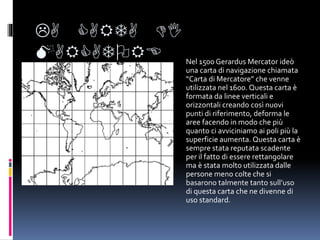 LA CARTA DI
MARCATORE Nel 1500 Gerardus Mercator ideò
una carta di navigazione chiamata
“Carta di Mercatore” che venne
utilizzata nel 1600. Questa carta è
formata da linee verticali e
orizzontali creando così nuovi
punti di riferimento, deforma le
aree facendo in modo che più
quanto ci avviciniamo ai poli più la
superficie aumenta. Questa carta è
sempre stata reputata scadente
per il fatto di essere rettangolare
ma è stata molto utilizzata dalle
persone meno colte che si
basarono talmente tanto sull’uso
di questa carta che ne divenne di
uso standard.
 