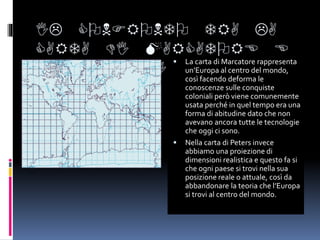 IL CONFRONTO TRA LA
CARTA DI MARCATORE E
LA CARTA DI PETERS
 La carta di Marcatore rappresenta
un’Europa al centro del mondo,
così facendo deforma le
conoscenze sulle conquiste
coloniali però viene comunemente
usata perché in quel tempo era una
forma di abitudine dato che non
avevano ancora tutte le tecnologie
che oggi ci sono.
 Nella carta di Peters invece
abbiamo una proiezione di
dimensioni realistica e questo fa si
che ogni paese si trovi nella sua
posizione reale o attuale, così da
abbandonare la teoria che l’Europa
si trovi al centro del mondo.
 