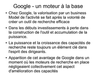 Google - un moteur à la base
●   Chez Google, la valorisation par un business
    Model de l'activité se fait après la volonté de
    créer un outil de recherche efficace
●   Dans les débuts investissements à perte dans
    la construction de l'outil et accumulation de la
    puissance.
●   La puissance et la croissance des capacités de
    recherche reste toujours un élément clé dans
    l'esprit des dirigeants.
●   Apparition de cet avantage de Google dans un
    moment où les moteurs de recherche en place
    négligeaient collectivement cet aspect
    d'amélioration des capacités
 