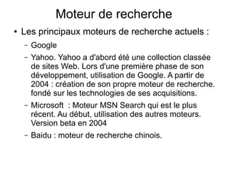 Moteur de recherche
●   Les principaux moteurs de recherche actuels :
    –   Google
    –   Yahoo. Yahoo a d'abord été une collection classée
        de sites Web. Lors d'une première phase de son
        développement, utilisation de Google. A partir de
        2004 : création de son propre moteur de recherche.
        fondé sur les technologies de ses acquisitions.
    –   Microsoft : Moteur MSN Search qui est le plus
        récent. Au début, utilisation des autres moteurs.
        Version beta en 2004
    –   Baidu : moteur de recherche chinois.
 