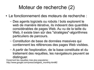 Moteur de recherche (2)
●   Le fonctionnement des moteurs de recherche :
    –   Des agents logiciels ou robots / bots explorent le
        web de manière itérative, ils indexent des quantités
        considérables de pages Web. Au vu de la taille du
        Web, il existe bien sûr des "stratégies"-algorithmes
        particuliers de parcours.
    –   Constitution de base de données massives qui
        contiennent les références des pages Web visitées.
    –   A partir de l'exploration, de la base constituée et du
        traitement des requêtes, les navigateurs peuvent se
        distinguer.
Cocernant les requêtes mes plus populaires :
http://www.google.com/press/zeitgeist_monthly.html#2
 