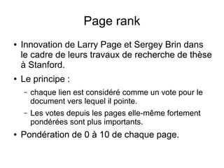 Page rank
●   Innovation de Larry Page et Sergey Brin dans
    le cadre de leurs travaux de recherche de thèse
    à Stanford.
●   Le principe :
    –   chaque lien est considéré comme un vote pour le
        document vers lequel il pointe.
    –   Les votes depuis les pages elle-même fortement
        pondérées sont plus importants.
●   Pondération de 0 à 10 de chaque page.
 