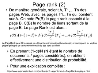 Page rank (2)
   ●     De manière générale, soient A, T1,... Tn des
         pages Web, avec les pages T1...Tn qui pointent
         sur A. On note Pr(B) le page rank associé à la
         page B, C(B) le nombre de liens sortant de la
         page B. Le page Rank est alors :
                               T 1               T n
         PR A=1−d d PR         T 1 ...PR       T n
                                 C                  C
Le PageRank peut être calculé en utilisant un simple algorithme itératif, et correspond au vecteur
propre principal de la matrice normalisée des liens du Web.

     ●   En prenant (1-d)/N (N étant le nombre de
         documents / pages considérés), on obtient
         effectivement une distribution de probabilité
     ●   Pour une explication complète :
     http://www.webmaster-hub.com/publication/L-algorithme-du-PageRank-explique.html
 