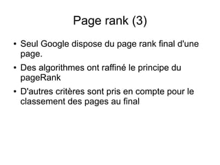 Page rank (3)
●   Seul Google dispose du page rank final d'une
    page.
●   Des algorithmes ont raffiné le principe du
    pageRank
●   D'autres critères sont pris en compte pour le
    classement des pages au final
 