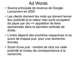 Ad Words
●   Source principale de revenus de Google.
    Lancement en 2000
●   Les clients donnent les mots qui doivent lancer
    leur publicité et la valeur max qu'ils acceptent
    de payer par clic => apparition de liens
    sponsorisés dans la bannière verticale de
    droite.
●   L'ordre dépend des enchères respectives et du
    score de chaque pub. pour une recherche
    donnée.
●   Score d'une pub : nombre de clics sur cette
    publicité et niveau de correspondance à la
    recherche
 