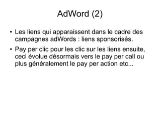 AdWord (2)
●   Les liens qui apparaissent dans le cadre des
    campagnes adWords : liens sponsorisés.
●   Pay per clic pour les clic sur les liens ensuite,
    ceci évolue désormais vers le pay per call ou
    plus généralement le pay per action etc...
 