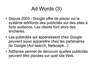Ad Words (3)
●   Depuis 2003 : Google offre de placer via le
    système adWords des publicités sur des sites à
    forte audience. Les clients font alors des
    enchères.
●   Les publicités qui apparaissent chez Google
    peuvent aussi apparaître chez les partenaires
    de Google (Aol search, Netscape...)
●   AdSense permet de découvrir quelles publicités
    peuvent être placées sur quel site Web.
 