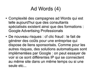 Ad Words (4)
●   Complexité des campagnes ad Words qui est
    telle aujourd'hui que des consultants
    spécialisés existent ainsi que des formations :
    Google Advertising Professionals
●   De nouveau risques : cf clic fraud : le fait de
    générer des coûts pour une entreprise qui
    dispose de liens sponsorisés. Comme pour les
    autres risques, des solutions automatiques sont
    implémentées par Google : on peut essayer de
    voir si ce sont différentes IP qui se connectent
    au même site dans un même temps ou si une
    seule etc...
 