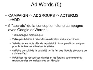 Ad Words (5)
●   CAMPAIGN -> ADGROUPS -> ADTERMS
    ->ADD
●   5 "secrets" de la conception d'une campagne
    avec Google adWords :
    –   1) Campagne hiérarchique
    –   2) Ne pas hésiter à créer des ramifications très spécifiques
    –   3) Indexer les mots clés de la publicité : ils apparaîtront en gras
        pour le lecteur => attention focalisée
    –   4) Faire du suivi de la publicité : cf le fait que Google proprose du
        suivi sur l'ad.
    –   5) Utiliser les ressources d'aides et les forums pour fonder et
        reprendre des connaissances sur Google
 